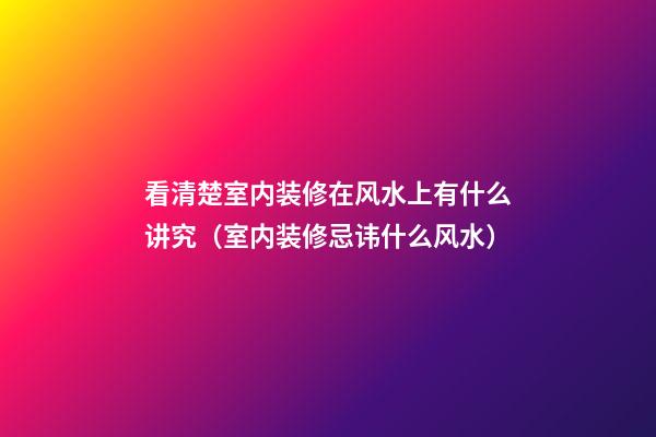 看清楚室内装修在风水上有什么讲究（室内装修忌讳什么风水）