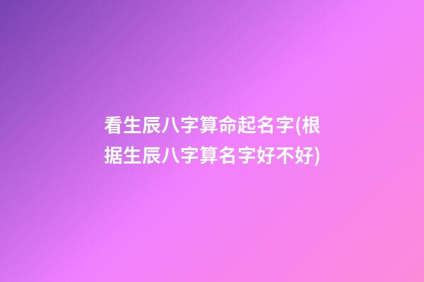 看生辰八字算命起名字(根据生辰八字算名字好不好)