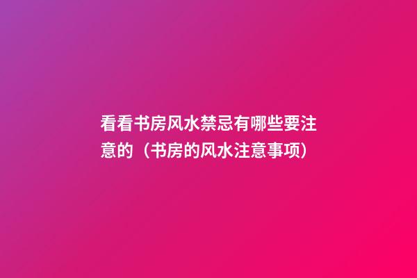 看看书房风水禁忌有哪些要注意的（书房的风水注意事项）