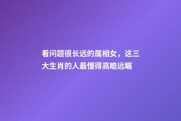 看问题很长远的属相女，这三大生肖的人最懂得高瞻远瞩-第1张-观点-玄机派