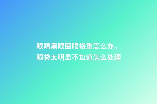 眼睛黑眼圈眼袋重怎么办，眼袋太明显不知道怎么处理-第1张-观点-玄机派