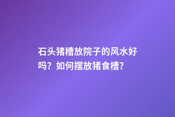 石头猪槽放院子的风水好吗？如何摆放猪食槽？