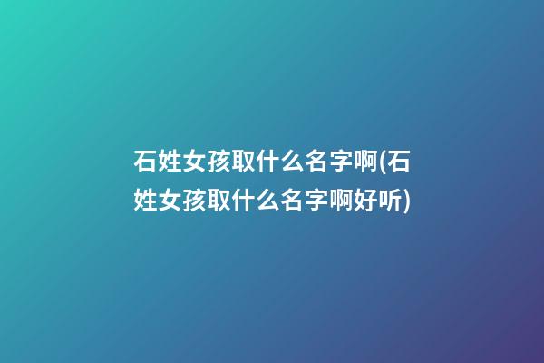 石姓女孩取什么名字啊(石姓女孩取什么名字啊好听)
