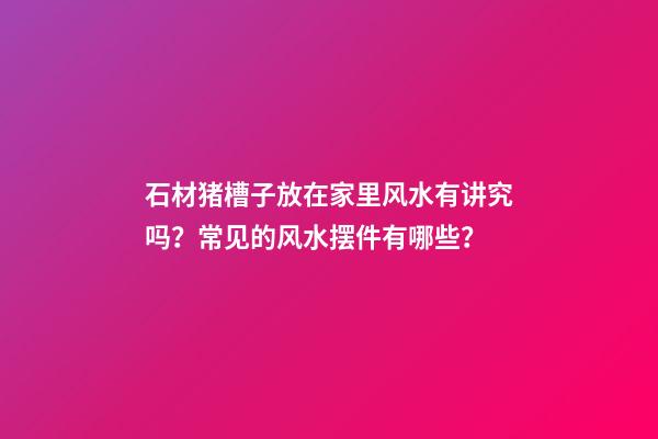 石材猪槽子放在家里风水有讲究吗？常见的风水摆件有哪些？