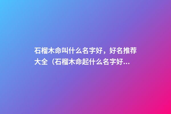 石榴木命叫什么名字好，好名推荐大全（石榴木命起什么名字好）