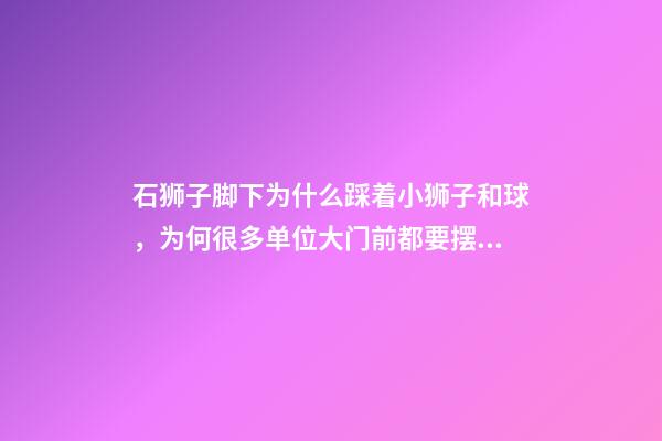 石狮子脚下为什么踩着小狮子和球，为何很多单位大门前都要摆一对石狮子-第1张-观点-玄机派