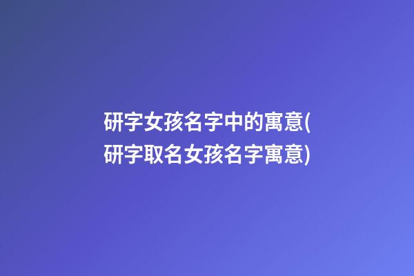 研字女孩名字中的寓意(研字取名女孩名字寓意)