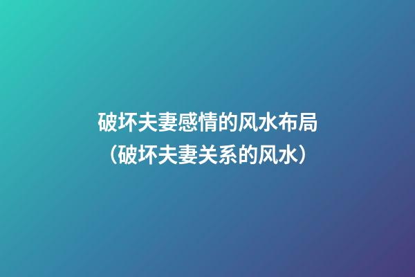 破坏夫妻感情的风水布局（破坏夫妻关系的风水）