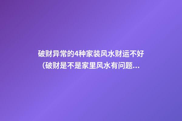 破财异常的4种家装风水财运不好（破财是不是家里风水有问题了）