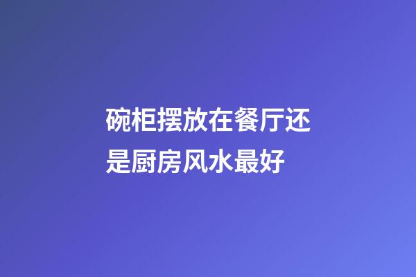 碗柜摆放在餐厅还是厨房风水最好