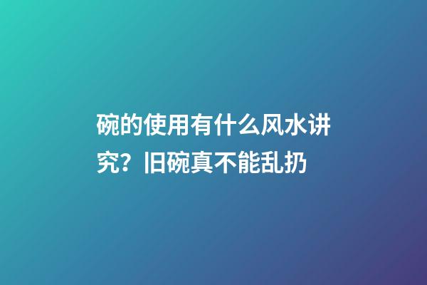 碗的使用有什么风水讲究？旧碗真不能乱扔