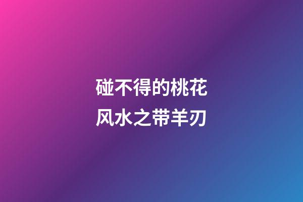 碰不得的桃花风水之带羊刃