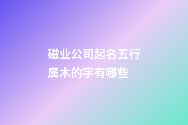 磁业公司起名五行属木的字有哪些-第1张-公司起名-玄机派