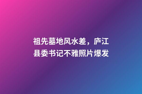 祖先墓地风水差，庐江县委书记不雅照片爆发