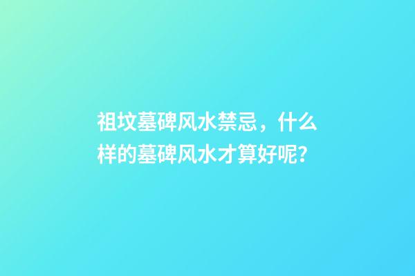 祖坟墓碑风水禁忌，什么样的墓碑风水才算好呢？