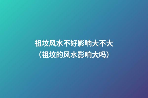 祖坟风水不好影响大不大（祖坟的风水影响大吗）