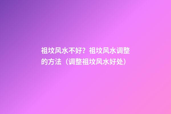 祖坟风水不好？祖坟风水调整的方法（调整祖坟风水好处）