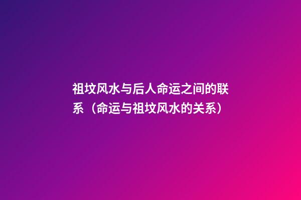 祖坟风水与后人命运之间的联系（命运与祖坟风水的关系）