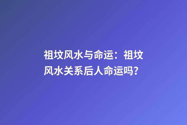 祖坟风水与命运：祖坟风水关系后人命运吗？