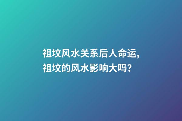 祖坟风水关系后人命运,祖坟的风水影响大吗？