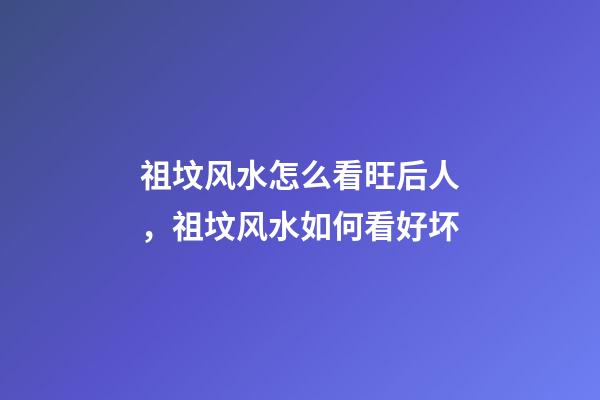 祖坟风水怎么看旺后人，祖坟风水如何看好坏