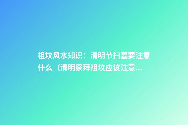 祖坟风水知识：清明节扫墓要注意什么（清明祭拜祖坟应该注意哪些）