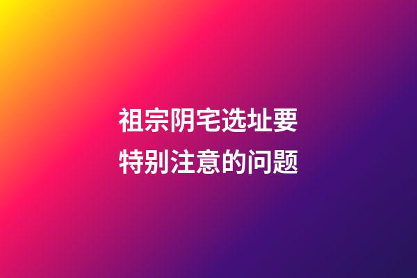 祖宗阴宅选址要特别注意的问题