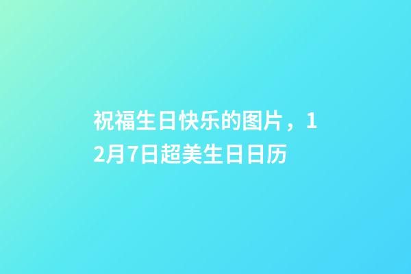 祝福生日快乐的图片，12月7日超美生日日历-第1张-观点-玄机派