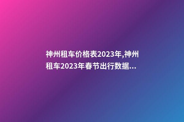 神州租车价格表2023年,神州租车2023年春节出行数据租车需求全面反超2019年春节-第1张-观点-玄机派