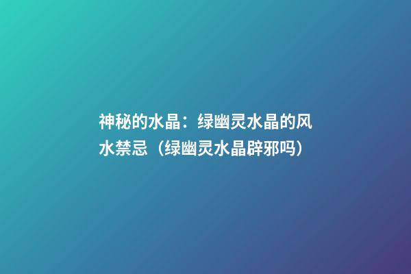 神秘的水晶：绿幽灵水晶的风水禁忌（绿幽灵水晶辟邪吗）