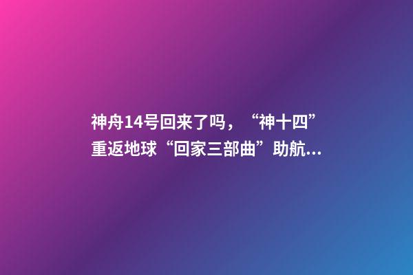 神舟14号回来了吗，“神十四”重返地球“回家三部曲”助航天员归程无忧-第1张-观点-玄机派