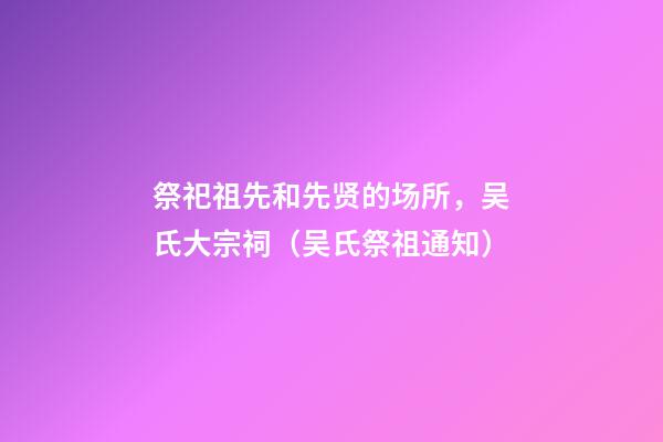 祭祀祖先和先贤的场所，吴氏大宗祠（吴氏祭祖通知）