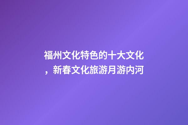 福州文化特色的十大文化，新春文化旅游月游内河-第1张-观点-玄机派