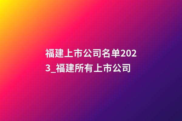 福建上市公司名单2023_福建所有上市公司-第1张-公司起名-玄机派