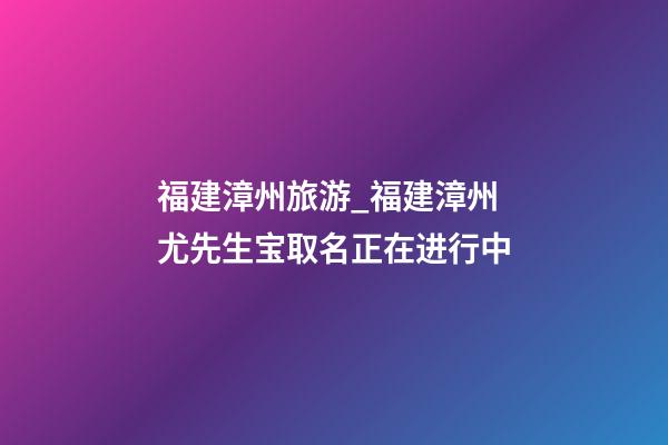 福建漳州旅游_福建漳州尤先生宝取名正在进行中-第1张-公司起名-玄机派
