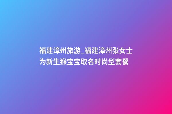 福建漳州旅游_福建漳州张女士为新生猴宝宝取名时尚型套餐-第1张-公司起名-玄机派