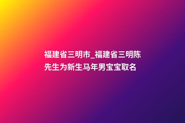 福建省三明市_福建省三明陈先生为新生马年男宝宝取名-第1张-公司起名-玄机派