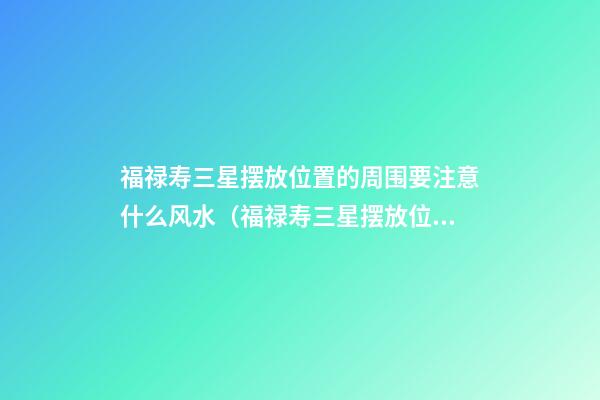 福禄寿三星摆放位置的周围要注意什么风水（福禄寿三星摆放位置）
