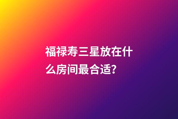 福禄寿三星放在什么房间最合适？