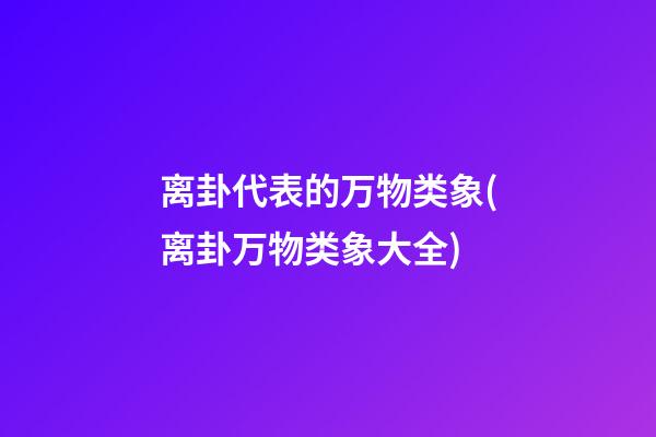 离卦代表的万物类象(离卦万物类象大全)
