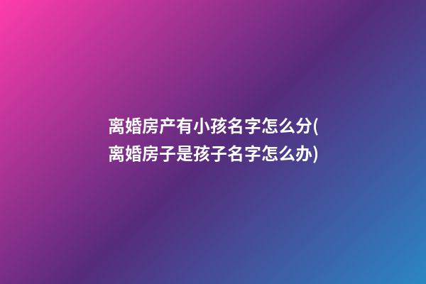 离婚房产有小孩名字怎么分(离婚房子是孩子名字怎么办)