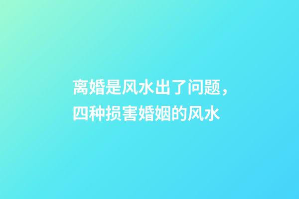 离婚是风水出了问题，四种损害婚姻的风水