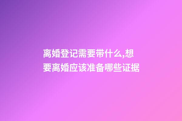 离婚登记需要带什么,想要离婚应该准备哪些证据-第1张-观点-玄机派