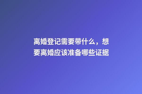 离婚登记需要带什么，想要离婚应该准备哪些证据-第1张-观点-玄机派