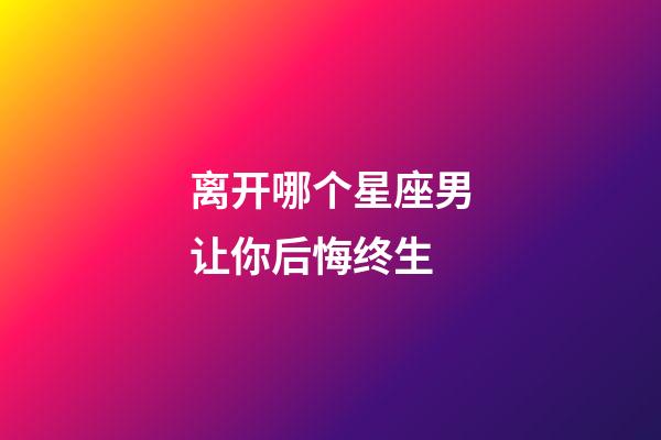 离开哪个星座男让你后悔终生-第1张-星座运势-玄机派