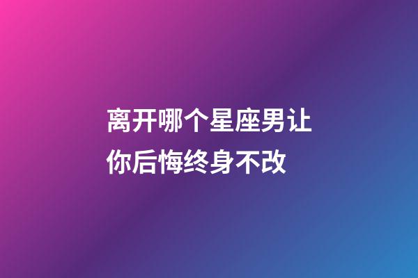 离开哪个星座男让你后悔终身不改-第1张-星座运势-玄机派