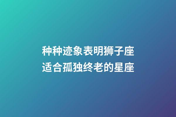 种种迹象表明狮子座适合孤独终老的星座-第1张-星座运势-玄机派