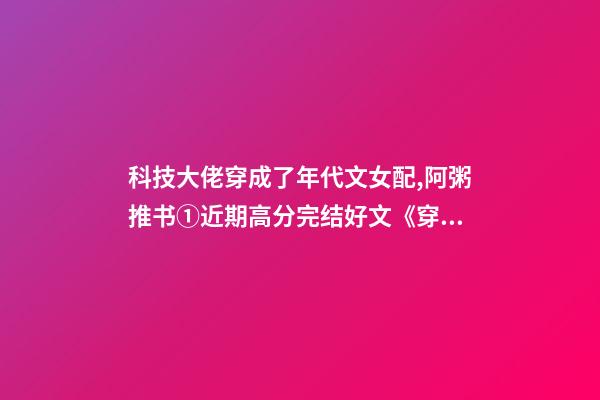 科技大佬穿成了年代文女配,阿粥推书①近期高分完结好文《穿成年代文里的绿茶女配》等-第1张-观点-玄机派
