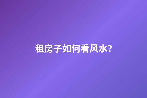 租房子如何看风水？
