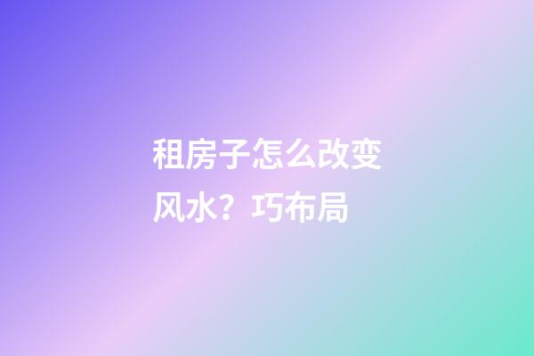 租房子怎么改变风水？巧布局